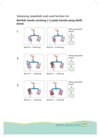 Sekarang, jawablah soal-soal berikut ini.
Berilah tanda centang (√) pada benda yang lebih
berat.
1.	
2.	
3.	
Berat A = 7 kelereng
Berat A = ... kelereng
Berat A = ... kelereng
Berat B = 5 kelereng
Berat B = ... kelereng
Berat B = ... kelereng
Mana yang lebih
berat?
Mana yang lebih
berat?
Mana yang lebih
berat?
A
A
A
A
A
A
B
B
B
B
B
B
√
99Subtema 3: Lingkungan Sekolahku
 