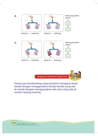 Kegiatan Bersama Orang Tua
Orang tua membimbing siswa berlatih mengukur berat
benda dengan menggunakan benda-benda yang ada
di rumah dengan menggunakan alat ukur yang ada di
rumah masing-masing
4.	
5.	
Berat A = ... kelereng
Berat A = ... kelereng
Berat B = ... kelereng
Mana yang lebih
berat?
Mana yang lebih
berat?
A
A
B
Berat B = ... kelereng
A
B
B
100 Buku Siswa Kelas 1 SD/MI
 