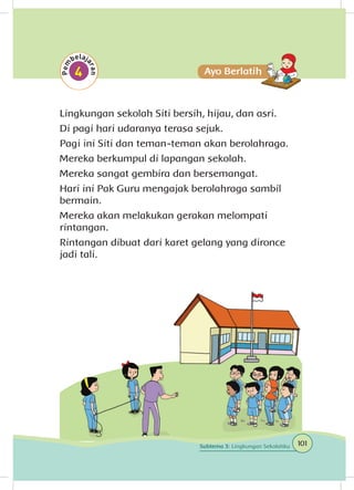 Lingkungan sekolah Siti bersih, hijau, dan asri.
Di pagi hari udaranya terasa sejuk.
Pagi ini Siti dan teman-teman akan berolahraga.
Mereka berkumpul di lapangan sekolah.
Mereka sangat gembira dan bersemangat.
Hari ini Pak Guru mengajak berolahraga sambil
bermain.
Mereka akan melakukan gerakan melompati
rintangan.
Rintangan dibuat dari karet gelang yang dironce
jadi tali.
101Subtema 3: Lingkungan Sekolahku
 