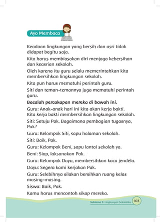 Keadaan lingkungan yang bersih dan asri tidak
didapat begitu saja.
Kita harus membiasakan diri menjaga kebersihan
dan keasrian sekolah.
Oleh karena itu guru selalu memerintahkan kita
membersihkan lingkungan sekolah.
Kita pun harus mematuhi perintah guru.
Siti dan teman-temannya juga mematuhi perintah
guru.
Bacalah percakapan mereka di bawah ini.
Guru: Anak-anak hari ini kita akan kerja bakti.
Kita kerja bakti membersihkan lingkungan sekolah.
Siti: Setuju Pak. Bagaimana pembagian tugasnya,
Pak?
Guru: Kelompok Siti, sapu halaman sekolah.
Siti: Baik, Pak.
Guru: Kelompok Beni, sapu lantai sekolah ya.
Beni: Siap, laksanakan Pak.
Guru: Kelompok Dayu, membersihkan kaca jendela.
Dayu: Segera kami kerjakan Pak.
Guru: Selebihnya silakan bersihkan ruang kelas
masing-masing.
Siswa: Baik, Pak.
Kamu harus mencontoh sikap mereka.
103Subtema 3: Lingkungan Sekolahku
 