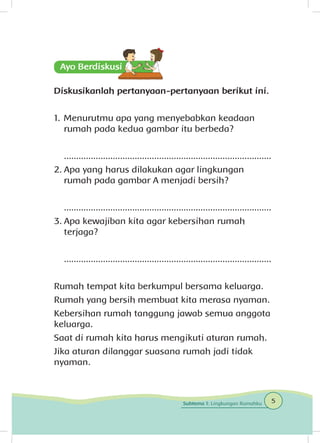 Diskusikanlah pertanyaan-pertanyaan berikut ini.
1.	Menurutmu apa yang menyebabkan keadaan
rumah pada kedua gambar itu berbeda?
	.....................................................................................
2.	Apa yang harus dilakukan agar lingkungan
rumah pada gambar A menjadi bersih?
	.....................................................................................
3.	Apa kewajiban kita agar kebersihan rumah
terjaga?
	.....................................................................................
Rumah tempat kita berkumpul bersama keluarga.
Rumah yang bersih membuat kita merasa nyaman.
Kebersihan rumah tanggung jawab semua anggota
keluarga.
Saat di rumah kita harus mengikuti aturan rumah.
Jika aturan dilanggar suasana rumah jadi tidak
nyaman.
5Subtema 1: Lingkungan Rumahku
 