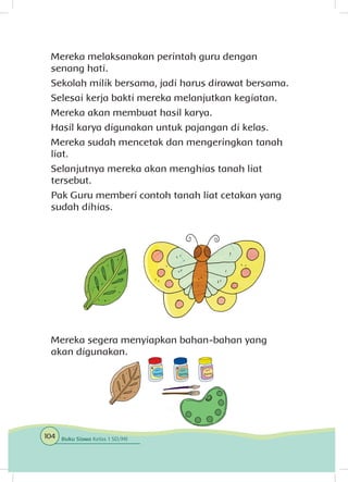 Mereka melaksanakan perintah guru dengan
senang hati.
Sekolah milik bersama, jadi harus dirawat bersama.
Selesai kerja bakti mereka melanjutkan kegiatan.
Mereka akan membuat hasil karya.
Hasil karya digunakan untuk pajangan di kelas.
Mereka sudah mencetak dan mengeringkan tanah
liat.
Selanjutnya mereka akan menghias tanah liat
tersebut.
Pak Guru memberi contoh tanah liat cetakan yang
sudah dihias.
Mereka segera menyiapkan bahan-bahan yang
akan digunakan.
104 Buku Siswa Kelas 1 SD/MI
 