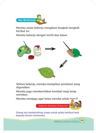 Mereka mulai bekerja mengikuti langkah-langkah
berikut ini.
Mereka bekerja dengan tertib dan tekun.
Selesai bekerja, mereka merapikan peralatan yang
digunakan.
Mereka juga membersihkan kembali meja kerja
merekan.
Mereka menjaga agar kelas mereka selalu bersih.
Kegiatan Bersama Orang Tua
Orang tua membimbing siswa untuk selalu berbuat baik
kepada teman-temannya.
Ayo Berkreasii
105Subtema 3: Lingkungan Sekolahku
 