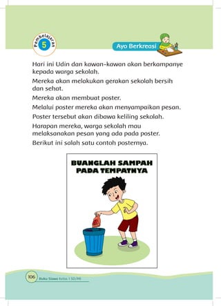 Hari ini Udin dan kawan-kawan akan berkampanye
kepada warga sekolah.
Mereka akan melakukan gerakan sekolah bersih
dan sehat.
Mereka akan membuat poster.
Melalui poster mereka akan menyampaikan pesan.
Poster tersebut akan dibawa keliling sekolah.
Harapan mereka, warga sekolah mau
melaksanakan pesan yang ada pada poster.
Berikut ini salah satu contoh posternya.
106 Buku Siswa Kelas 1 SD/MI
 
