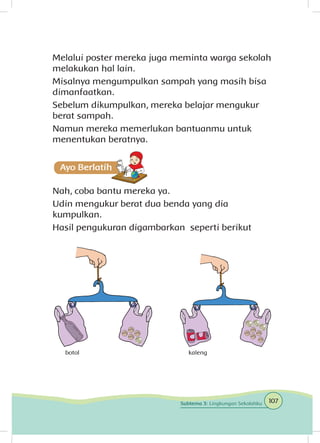 Melalui poster mereka juga meminta warga sekolah
melakukan hal lain.
Misalnya mengumpulkan sampah yang masih bisa
dimanfaatkan.
Sebelum dikumpulkan, mereka belajar mengukur
berat sampah.
Namun mereka memerlukan bantuanmu untuk
menentukan beratnya.
Nah, coba bantu mereka ya.
Udin mengukur berat dua benda yang dia
kumpulkan.
Hasil pengukuran digambarkan seperti berikut
kalengbotol
107Subtema 3: Lingkungan Sekolahku
 
