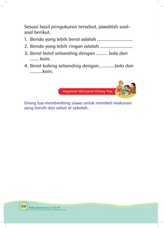 Kegiatan Bersama Orang Tua
Orang tua membimbing siswa untuk membeli makanan
yang bersih dan sehat di sekolah.
Sesuai hasil pengukuran tersebut, jawablah soal-
soal berikut.
1.	 Benda yang lebih berat adalah ............................
2.	Benda yang lebih ringan adalah ..........................
3.	Berat botol sebanding dengan ......... bola dan
....... koin.
4.	Berat kaleng sebanding dengan.............bola dan
..........koin.
108 Buku Siswa Kelas 1 SD/MI
 