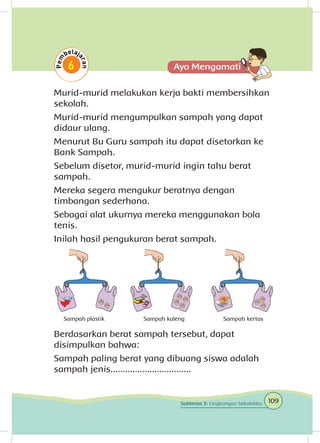 Murid-murid melakukan kerja bakti membersihkan
sekolah.
Murid-murid mengumpulkan sampah yang dapat
didaur ulang.
Menurut Bu Guru sampah itu dapat disetorkan ke
Bank Sampah.
Sebelum disetor, murid-murid ingin tahu berat
sampah.
Mereka segera mengukur beratnya dengan
timbangan sederhana.
Sebagai alat ukurnya mereka menggunakan bola
tenis.
Inilah hasil pengukuran berat sampah.
Berdasarkan berat sampah tersebut, dapat
disimpulkan bahwa:
Sampah paling berat yang dibuang siswa adalah
sampah jenis.................................
Sampah plastik Sampah kaleng Sampah kertas
109Subtema 3: Lingkungan Sekolahku
 