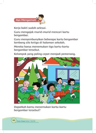 Kerja bakti sudah selesai.
Guru mengajak murid-murid mencari kartu
bergambar.
Guru menyembunyikan beberapa kartu bergambar
lambang sila ketiga di halaman sekolah.
Mereka harus menemukan tiga kartu-kartu
bergambar tersebut.
Kelompok yang paling cepat menjadi pemenang.
Dapatkah kamu menemukan kartu-kartu
bergambar tersebut?
110 Buku Siswa Kelas 1 SD/MI
 