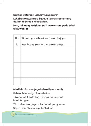 Berikan petunjuk untuk “wawancara”
Lakukan wawancara kepada temanmu tentang
aturan menjaga kebersihan.
Nah, sekarang tuliskan hasil wawancara pada tabel
di bawah ini.
No. Aturan agar kebersihan rumah terjaga.
1. Membuang sampah pada tempatnya.
Marilah kita menjaga kebersihan rumah.
Kebersihan pangkal kesehatan.
Jika rumah kita kotor, nyamuk dan semut
berdatangan.
Tikus dan lalat juga suka rumah yang kotor.
Seperti diceritakan lagu berikut ini.
6 Buku Siswa Kelas 1 SD/MI
 