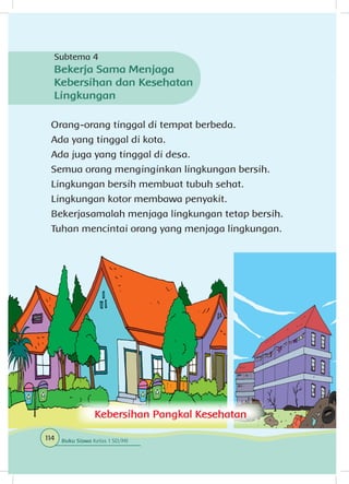 Orang-orang tinggal di tempat berbeda.
Ada yang tinggal di kota.
Ada juga yang tinggal di desa.
Semua orang menginginkan lingkungan bersih.
Lingkungan bersih membuat tubuh sehat.
Lingkungan kotor membawa penyakit.
Bekerjasamalah menjaga lingkungan tetap bersih.
Tuhan mencintai orang yang menjaga lingkungan.
Kebersihan Pangkal Kesehatan
Subtema 4
Bekerja Sama Menjaga
Kebersihan dan Kesehatan
Lingkungan
114 Buku Siswa Kelas 1 SD/MI
 