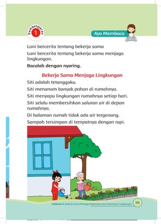 Lani bercerita tentang bekerja sama
Lani bercerita tentang bekerja sama menjaga
lingkungan.
Bacalah dengan nyaring.
Bekerja Sama Menjaga Lingkungan
Siti adalah tetanggaku.
Siti menanam banyak pohon di rumahnya.
Siti menyapu lingkungan rumahnya setiap hari.
Siti selalu membersihkan saluran air di depan
rumahnya.
Di halaman rumah tidak ada air tergenang.
Sampah tersimpan di tempatnya dengan rapi.
115Subtema 4: Bekerja Sama Menjaga Kebersihan dan Kesehatan Lingkungan
 