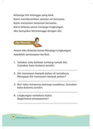 Keluarga Siti tetangga yang baik.
Kami membersihkan saluran air bersama.
Kami menyiram tanaman bersama.
Kami bekerja sama menjaga lingkungan.
Aku bersyukur bertetangga dengan Siti.
Amati teks Bekerja Sama Menjaga Lingkungan.
Jawablah pertanyaan berikut.
1.	 Tuliskan satu kalimat tentang rumah Siti.
Gunakan kata-katamu sendiri.	
....................................................................................
2.	 Siti menanam banyak pohon di rumahnya.
Mengapa Siti menanam banyak pohon?
....................................................................................
3.	 Beri tahu temanmu tentang rumahmu. Gunakan
kata-katamu sendiri.
....................................................................................
4.	 Lingkungan rumahmu kotor.
Bagaimana perasaanmu?
....................................................................................
116 Buku Siswa Kelas 1 SD/MI
 