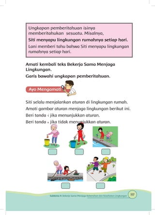 Ungkapan pemberitahuan isinya
memberitahukan sesuatu. Misalnya,
Siti menyapu lingkungan rumahnya setiap hari.
Lani memberi tahu bahwa Siti menyapu lingkungan
rumahnya setiap hari.
Amati kembali teks Bekerja Sama Menjaga
Lingkungan.
Garis bawahi ungkapan pemberitahuan.
Siti selalu menjalankan aturan di lingkungan rumah.
Amati gambar aturan menjaga lingkungan berikut ini.
Beri tanda √ jika menunjukkan aturan.
Beri tanda × jika tidak menunjukkan aturan.
117Subtema 4: Bekerja Sama Menjaga Kebersihan dan Kesehatan Lingkungan
 