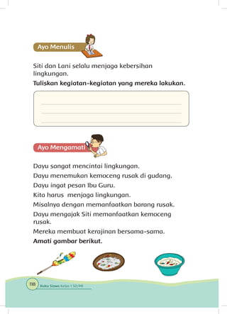 Siti dan Lani selalu menjaga kebersihan
lingkungan.
Tuliskan kegiatan-kegiatan yang mereka lakukan.
Dayu sangat mencintai lingkungan.
Dayu menemukan kemoceng rusak di gudang.
Dayu ingat pesan Ibu Guru.
Kita harus menjaga lingkungan.
Misalnya dengan memanfaatkan barang rusak.
Dayu mengajak Siti memanfaatkan kemoceng
rusak.
Mereka membuat kerajinan bersama-sama.
Amati gambar berikut.
118 Buku Siswa Kelas 1 SD/MI
 