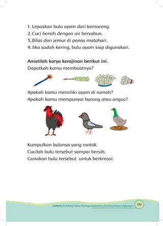 1.	Lepaskan bulu ayam dari kemoceng.
2.	Cuci bersih dengan air bersabun.
3.	Bilas dan jemur di panas matahari.
4.	Jika sudah kering, bulu ayam siap digunakan.
Amatilah karya kerajinan berikut ini.
Dapatkah kamu membuatnya?
Apakah kamu memiliki ayam di rumah?
Apakah kamu mempunyai burung atau angsa?
Kumpulkan bulunya yang rontok.
Cucilah bulu tersebut sampai bersih.
Gunakan bulu tersebut untuk berkreasi.
119Subtema 4: Bekerja Sama Menjaga Kebersihan dan Kesehatan Lingkungan
 