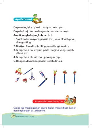 Ayo Berkreasii
Dayu menghias pinsil dengan bulu ayam.
Dayu bekerja sama dengan teman-temannya.
Amati langkah-langkah berikut.
1.	Siapkan bulu ayam, pensil, lem, kain planel/pita,
dan gunting.
2.	Berikan lem di sekeliling pensil bagian atas.
3.	Tempelkan bulu ayam pada bagian yang sudah
diberi lem.
4.	Tempelkan planel atau pita agar rapi.
5.	Dengan demikian pensil sudah dihias.
Kegiatan Bersama Orang Tua
Orang tua membiasakan siswa ikut membersihkan rumah
dan lingkungan di sekitarnya.
120 Buku Siswa Kelas 1 SD/MI
 