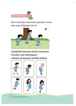 Ayo Mencoba
Beni mencoba menirukan gerakan ayam.
Apa yang dilakukan Beni?
Lakukanlah bersama teman-temanmu.
Gunakan baju olahragamu.
Lakukan pemanasan terlebih dahulu.
122 Buku Siswa Kelas 1 SD/MI
 