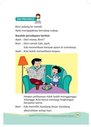 Beni pulang ke rumah.
Ayah mengajaknya bercakap-cakap.
Bacalah percakapan berikut.
Ayah	: Dari mana, Beni?
Beni	 : Dari rumah Edo, ayah.
		 Edo memelihara banyak ayam di rumahnya.
Ayah	: Kita boleh memelihara hewan.
		 Hewan peliharaan tidak boleh mengganggu 	
		 tetangga. Kita harus menjaga lingkungan 		
		bersama-sama.
Beni	 :	Edo memiliki kandang besar. Kandang 	
		 dibersihkan setiap hari
123Subtema 4: Bekerja Sama Menjaga Kebersihan dan Kesehatan Lingkungan
 