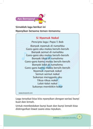 Simaklah lagu berikut ini
Nyanyikan bersama teman-temanmu
Lagu tersebut bisa kita nyanyikan dengan variasi bunyi
kuat dan lemah.
Untuk membedakan bunyi kuat dan bunyi lemah bisa
didengarkan lewat suara atau tepukan.
Si Nyamuk Nakal
Pencipta lagu: Papa T. Bob
Banyak nyamuk di rumahku
Gara-gara aku malas bersih-bersih
Banyak semut di rumahku
Gara-gara aku malas bersih-bersih
Banyak tikus di rumahmu
Gara-gara kamu malas bersih-bersih
Banyak lalat di rumahmu
Gara-gara kamu malas bersih-bersih
Nyamuk-nyamuk nakal
Semut-semut nakal
Sukanya menggoda aku
Tikus-tikus nakal
Lalat-lalat nakal
Sukanya membikin kotor
www.keepvid.com
7Subtema 1: Lingkungan Rumahku
 