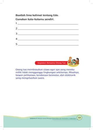 Buatlah lima kalimat tentang Edo.
Gunakan kata-katamu sendiri.
1 _____________________________________________
2 _____________________________________________
3 _____________________________________________
4 _____________________________________________
5 _____________________________________________
Kegiatan Bersama Orang Tua
Orang tua membiasakan siswa agar apa yang mereka
miliki tidak mengganggu lingkungan sekitarnya. Misalnya,
hewan peliharaan, kendaraan bermotor, alat elektronik
yang mengeluarkan suara.
125Subtema 4: Bekerja Sama Menjaga Kebersihan dan Kesehatan Lingkungan
 