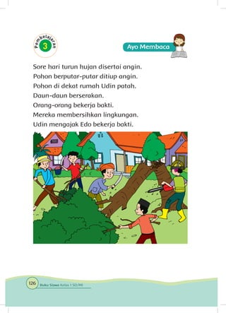 Sore hari turun hujan disertai angin.
Pohon berputar-putar ditiup angin.
Pohon di dekat rumah Udin patah.
Daun-daun berserakan.
Orang-orang bekerja bakti.
Mereka membersihkan lingkungan.
Udin mengajak Edo bekerja bakti.
126 Buku Siswa Kelas 1 SD/MI
 
