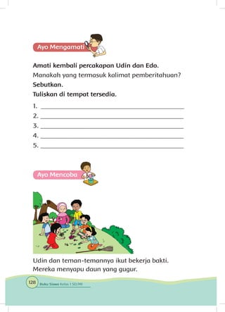 Amati kembali percakapan Udin dan Edo.
Manakah yang termasuk kalimat pemberitahuan?
Sebutkan.
Tuliskan di tempat tersedia.
1. ____________________________________________
2. ____________________________________________
3. ____________________________________________
4. ____________________________________________
5. ____________________________________________
Ayo Mencoba
Udin dan teman-temannya ikut bekerja bakti.
Mereka menyapu daun yang gugur.
128 Buku Siswa Kelas 1 SD/MI
 