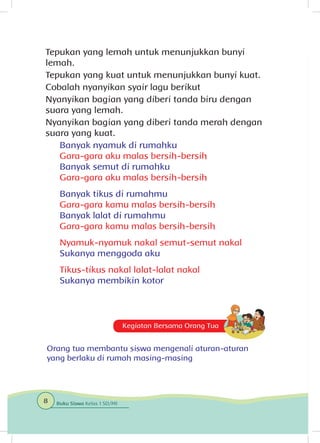 Tepukan yang lemah untuk menunjukkan bunyi
lemah.
Tepukan yang kuat untuk menunjukkan bunyi kuat.
Cobalah nyanyikan syair lagu berikut
Nyanyikan bagian yang diberi tanda biru dengan
suara yang lemah.
Nyanyikan bagian yang diberi tanda merah dengan
suara yang kuat.
Banyak nyamuk di rumahku
Gara-gara aku malas bersih-bersih
Banyak semut di rumahku
Gara-gara aku malas bersih-bersih
Banyak tikus di rumahmu
Gara-gara kamu malas bersih-bersih
Banyak lalat di rumahmu
Gara-gara kamu malas bersih-bersih
Nyamuk-nyamuk nakal semut-semut nakal
Sukanya menggoda aku
Tikus-tikus nakal lalat-lalat nakal
Sukanya membikin kotor
Kegiatan Bersama Orang Tua
Orang tua membantu siswa mengenali aturan-aturan
yang berlaku di rumah masing-masing
8 Buku Siswa Kelas 1 SD/MI
 