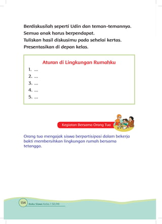 Aturan di Lingkungan Rumahku
1.	 ...
2.	...
3.	...
4.	...
5.	...
Kegiatan Bersama Orang Tua
Orang tua mengajak siswa berpartisipasi dalam bekerja
bakti membersihkan lingkungan rumah bersama
tetangga.
Berdiskusilah seperti Udin dan teman-temannya.
Semua anak harus berpendapat.
Tuliskan hasil diskusimu pada sehelai kertas.
Presentasikan di depan kelas.
134 Buku Siswa Kelas 1 SD/MI
 