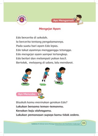 Mengejar Ayam
Edo bercerita di sekolah.
Ia bercerita tentang pengalamannya.
Pada suatu hari ayam Edo lepas.
Edo takut ayamnya mengganggu tetangga.
Edo mengejar ayam sampai tertangkap.
Edo berlari dan melompati pohon kecil.
Bertolak, melayang di udara, lalu mendarat.
Ayo Mencoba
Bisakah kamu menirukan gerakan Edo?
Lakukan bersama teman-temanmu.
Kenakan baju olahragamu.
Lakukan pemanasan supaya kamu tidak cedera.
135Subtema 4: Bekerja Sama Menjaga Kebersihan dan Kesehatan Lingkungan
 
