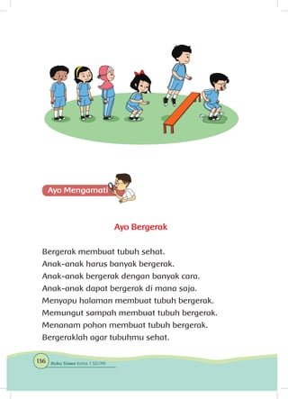 Ayo Bergerak
Bergerak membuat tubuh sehat.
Anak-anak harus banyak bergerak.
Anak-anak bergerak dengan banyak cara.
Anak-anak dapat bergerak di mana saja.
Menyapu halaman membuat tubuh bergerak.
Memungut sampah membuat tubuh bergerak.
Menanam pohon membuat tubuh bergerak.
Bergeraklah agar tubuhmu sehat.
136 Buku Siswa Kelas 1 SD/MI
 