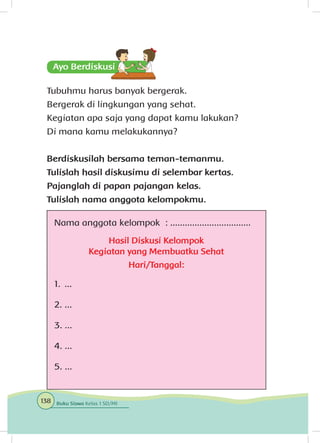 Tubuhmu harus banyak bergerak.
Bergerak di lingkungan yang sehat.
Kegiatan apa saja yang dapat kamu lakukan?
Di mana kamu melakukannya?
Berdiskusilah bersama teman-temanmu.
Tulislah hasil diskusimu di selembar kertas.
Pajanglah di papan pajangan kelas.
Tulislah nama anggota kelompokmu.
Nama anggota kelompok : .................................
Hasil Diskusi Kelompok
Kegiatan yang Membuatku Sehat
Hari/Tanggal:
1. ...
2. ...
3. ...
4. ...
5. ...
138 Buku Siswa Kelas 1 SD/MI
 