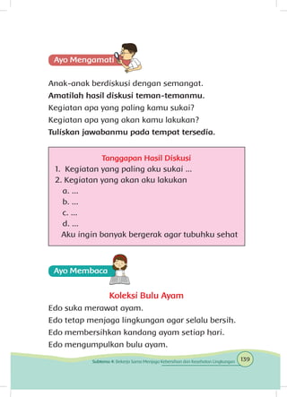 Anak-anak berdiskusi dengan semangat.
Amatilah hasil diskusi teman-temanmu.
Kegiatan apa yang paling kamu sukai?
Kegiatan apa yang akan kamu lakukan?
Tuliskan jawabanmu pada tempat tersedia.
Tanggapan Hasil Diskusi
1. Kegiatan yang paling aku sukai ...
2. Kegiatan yang akan aku lakukan
a. ...
b. ...
c. ...
d. ...
Aku ingin banyak bergerak agar tubuhku sehat
Koleksi Bulu Ayam
Edo suka merawat ayam.
Edo tetap menjaga lingkungan agar selalu bersih.
Edo membersihkan kandang ayam setiap hari.
Edo mengumpulkan bulu ayam.
139Subtema 4: Bekerja Sama Menjaga Kebersihan dan Kesehatan Lingkungan
 