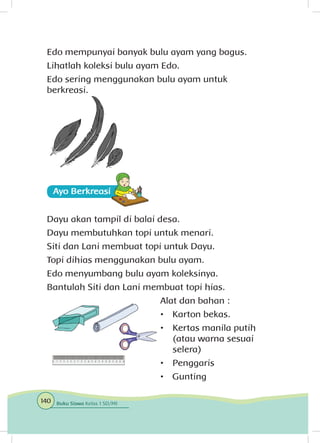 Edo mempunyai banyak bulu ayam yang bagus.
Lihatlah koleksi bulu ayam Edo.
Edo sering menggunakan bulu ayam untuk
berkreasi.
Ayo Berkreasii
Dayu akan tampil di balai desa.
Dayu membutuhkan topi untuk menari.
Siti dan Lani membuat topi untuk Dayu.
Topi dihias menggunakan bulu ayam.
Edo menyumbang bulu ayam koleksinya.
Bantulah Siti dan Lani membuat topi hias.
Alat dan bahan :
•	 Karton bekas.
•	 Kertas manila putih
(atau warna sesuai
selera)
•	 Penggaris
•	 Gunting
140 Buku Siswa Kelas 1 SD/MI
 