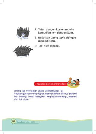 Kegiatan Bersama Orang Tua
Orang tua mengajak siswa berpartisipasi di
lingkungannya yang dapat menyehatkan dirinya seperti
ikut bekerja bakti, mengikuti kegiatan olahraga, menari,
dan lain-lain.
7.	 Tutup dengan karton manila
kemudian lem dengan kuat.
8.	Rekatkan ujung topi sehingga
menjadi satu.
9.	Topi siap dipakai.
142 Buku Siswa Kelas 1 SD/MI
 