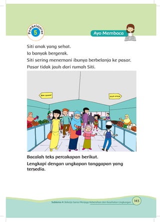 Siti anak yang sehat.
Ia banyak bergerak.
Siti sering menemani ibunya berbelanja ke pasar.
Pasar tidak jauh dari rumah Siti.
Bacalah teks percakapan berikut.
Lengkapi dengan ungkapan tanggapan yang
tersedia.
143Subtema 4: Bekerja Sama Menjaga Kebersihan dan Kesehatan Lingkungan
 