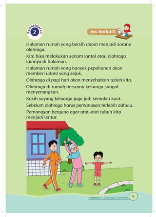 Halaman rumah yang bersih dapat menjadi sarana
olahraga.
Kita bisa melakukan senam lantai atau olahraga
lainnya di halaman.
Halaman rumah yang banyak pepohonan akan
memberi udara yang sejuk.
Olahraga di pagi hari akan menyehatkan tubuh kita.
Olahraga di rumah bersama keluarga sangat
menyenangkan.
Kasih sayang keluarga juga jadi semakin kuat.
Sebelum olahraga harus pemanasan terlebih dahulu.
Pemanasan berguna agar otot-otot tubuh kita
menjadi lentur.
9Subtema 1: Lingkungan Rumahku
 