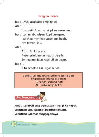 Pergi ke Pasar
Ibu	 : Besok akan ada kerja bakti.
Siti	 : ...
		 Ibu pasti akan menyiapkan makanan.
Ibu	 : Ibu membutuhkan kopi dan gula.
		 Ibu akan membeli sayur dan buah.
		 Ayo temani ibu.
Siti	 : ...
		 Aku suka ke pasar.
		 Pasar selalu ramai tetapi bersih.
		 Semua menjaga kebersihan pasar.
Ibu	 : ...
		 Kita berjalan kaki agar sehat.
Amati kembali teks percakapan Pergi ke Pasar.
Sebutkan satu kalimat pemberitahuan.
Sebutkan kalimat tanggapannya.
Setuju, semua orang bekerja sama dan
lingkungan menjadi bersih
Dengan senang hati
Aku suka kerja bakti
144 Buku Siswa Kelas 1 SD/MI
 