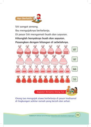Siti sangat senang.
Ibu mengajaknya berbelanja.
Di pasar Siti mengamati buah dan sayuran.
Hitunglah banyaknya buah dan sayuran.
Pasangkan dengan bilangan di sebelahnya.
87
97
66
55
Kegiatan Bersama Orang Tua
Orang tua mengajak siswa berbelanja di pasar tradisonal
di lingkungan sekitar rumah yang bersih dan sehat.
145Subtema 4: Bekerja Sama Menjaga Kebersihan dan Kesehatan Lingkungan
 