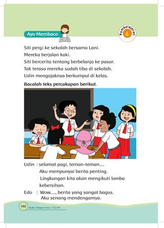 Siti pergi ke sekolah bersama Lani.
Mereka berjalan kaki.
Siti bercerita tentang berbelanja ke pasar.
Tak terasa mereka sudah tiba di sekolah.
Udin mengajaknya berkumpul di kelas.
Bacalah teks percakapan berikut.
Udin	: selamat pagi, teman-teman....
		 Aku mempunyai berita penting.
	 Lingkungan kita akan mengikuti lomba 	
		 kebersihan.
Edo	 : Wow...., berita yang sangat bagus.
	 	 Aku senang mendengarnya.
146 Buku Siswa Kelas 1 SD/MI
 