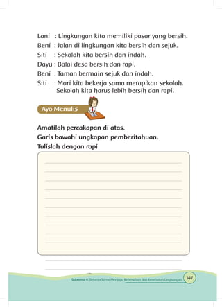 Lani		: Lingkungan kita memiliki pasar yang bersih.
Beni	 : Jalan di lingkungan kita bersih dan sejuk.
Siti	 : Sekolah kita bersih dan indah.
Dayu	: Balai desa bersih dan rapi.
Beni	 : Taman bermain sejuk dan indah.
Siti	 : Mari kita bekerja sama merapikan sekolah.		
		Sekolah kita harus lebih bersih dan rapi.
Amatilah percakapan di atas.
Garis bawahi ungkapan pemberitahuan.
Tulislah dengan rapi
Ayo Mencoba
147Subtema 4: Bekerja Sama Menjaga Kebersihan dan Kesehatan Lingkungan
 