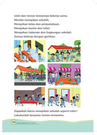 Udin dan teman-temannya bekerja sama.
Mereka merapikan sekolah.
Merapikan kelas dan perpustakaan.
Merapikan kantin dan toilet.
Merapikan halaman dan lingkungan sekolah.
Semua bekerja dengan gembira.
Dapatkah kamu merapikan sekolah seperti Udin?
Lakukanlah bersama teman-temanmu.
148 Buku Siswa Kelas 1 SD/MI
 
