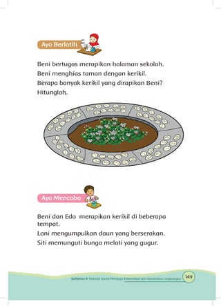 Beni bertugas merapikan halaman sekolah.
Beni menghias taman dengan kerikil.
Berapa banyak kerikil yang dirapikan Beni?
Hitunglah.
Ayo Mencoba
Beni dan Edo merapikan kerikil di beberapa
tempat.
Lani mengumpulkan daun yang berserakan.
Siti memunguti bunga melati yang gugur.
149Subtema 4: Bekerja Sama Menjaga Kebersihan dan Kesehatan Lingkungan
 