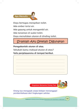 Dayu bertugas merapikan toilet.
Ada ember terisi air.
Ada gayung untuk mengambil air.
Ada tanaman di sudut toilet.
Dayu menuliskan aturan di dinding toilet.
Siramlah Aku Setelah Digunakan
Peragakanlah aturan di atas.
Tahukah kamu maksud aturan di atas?
Tulis penjelasanmu di tempat berikut.
Kegiatan Bersama Orang Tua
Orang tua mengajak siswa belajar menanggapi
pemberitahuan dari lingkungan sekitar.
151Subtema 4: Bekerja Sama Menjaga Kebersihan dan Kesehatan Lingkungan
 