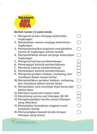 Berilah tanda (√) pada kotak.
1.	Mengenal aturan menjaga kebersihan
lingkungan
2.	 Menjelaskan aturan menjaga kebersihan
lingkungan
3.	 Mempresentasikan kegiatan menjalankan
aturan di lingkungan sekitar rumah
4.	 Mempraktikkan aturan menjaga kebersihan
lingkungan
5.	 Mengenal kalimat pemberitahuan
6.	 Menanggapi kalimat pemberitahuan
7.	 Membuat kalimat pemberitahuan
8.	 Menjelaskan kalimat pemberitahuan
9.	 Mengenal gerakan tolakan, melayang, dan
mendarat dalam senam lantai
10.	Mempraktikkan gerakan tolakan, melayang,
dan mendarat dalam senam lantai
11.	Menjelaskan cara membuat hasil karya dari
bahan alam
12.	Membuat karya dari bahan alam
13.	Membilang secara urut bilangan 40-99
14.	Mengelompokkan benda sesuai bilangan
yang diberikan
15.	Menyatakan banyaknya anggota suatu
kumpulan benda
16.	Memasangkan banyak benda dengan
bilangan yang sesuai
152 Buku Siswa Kelas 1 SD/MI
 