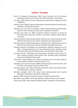 Daftar Pustaka
Amin, H. Maswardi Muhammad, 2014. Moral Pancasila Jati Diri Bangsa,
Aktualisasi Ucapan dan Perilaku Bermoral Pancasila. Gorga Media.
D.A, Dian. 2014. Rahasia Cantik Langsing Sehat Awet Muda. Yogyakarta: Efata
Publishing.
Delphie, Bandi. 2008. Program Pembelajaran Individual Berbasis Gerak Irama.
Bandung: Pustaka Bani Quraisy.
Fajariyah, Nur dan Defi Triratnawati. 2008. Cerdas Berhitung Matematika.
Jakarta: Pusat Perbukuan Departemen Pendidikan Nasional
Housner, Lynn Dale, Ed. 2009. Integrated Physical Education, A Guide for
the Elementary Classroom Teacher, 2nd Edition. Virginia: West Virginia
University.
Kheong, Fong Ho, Chelvi Ramakrishnan, Michelle Choo. 2014. My pals are here,
Maths IA Text book second edition. Marshall Cavendish Education.
Kheong, Fong Ho, Chelvi Ramakrishnan, Michelle Choo. 2014.My pals are here,
Maths IB Text book second edition. Marshall Cavendish Education.
Peraturan Menteri Pendidikan dan Kebudayaan Republik Indonesia No. 24,
2016 tentang Kompetensi Inti dan Kompetensi Dasar Pelajaran pada
Kurikulum 2013 pada Pendidikan Dasar dan Pendidikan Menengah.
Peraturan Menteri Pendidikan dan Kebudayaan Republik Indonesia No. 53,
2015 tentang Penilaian Hasil Belajar oleh Pendidik pada Pendidikan
Dasar dan Pendidikan Menengah.
Pflug, Micki. 2003. Making The Grade, Everything Your 3rd Grader Needs to
Know. Newyork: Baron’s Educational Series, Inc,.
Ragsdale, Susan and Ann Saylor. 2009. Building Character from the Start : 201
Activities. Minneapolis: Search Institute Press.
Sihotang, Kasdin, dkk. 2014. Pendidikan Pancasila: Upaya Internalisasi Nilai-
nilai Kebangsaan. Jakarta: Grafindo.
Waridah, Ernawati. 2013. EYD: Ejaan Yang Disempurnakan dan Seputar
Kebahasa-Indonesiaan. Bandung: Ruang Kata.
Wuradji. 2006. Panduan penelitian survey. Lembaga Penelitian UNY.
Wyndham, Lucy. 2009. The No Gym Workout. Jakarta: Bhuana Ilmu Populer.
Yonny, Acep 2014. Mahir Menulis Naskah Drama. Yogyakarta: Suaka Media.
153Subtema 4: Bekerja Sama Menjaga Kebersihan dan Kesehatan Lingkungan
 