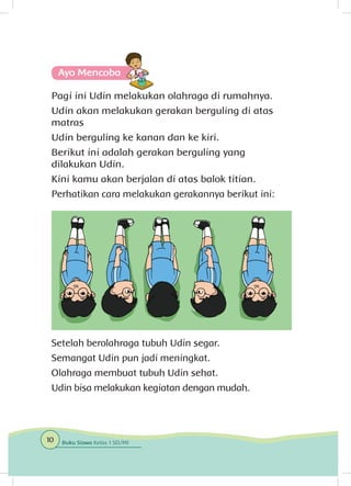 Pagi ini Udin melakukan olahraga di rumahnya.
Udin akan melakukan gerakan berguling di atas
matras
Udin berguling ke kanan dan ke kiri.
Berikut ini adalah gerakan berguling yang
dilakukan Udin.
Kini kamu akan berjalan di atas balok titian.
Perhatikan cara melakukan gerakannya berikut ini:
Setelah berolahraga tubuh Udin segar.
Semangat Udin pun jadi meningkat.
Olahraga membuat tubuh Udin sehat.
Udin bisa melakukan kegiatan dengan mudah.
Ayo Mencoba
10 Buku Siswa Kelas 1 SD/MI
 