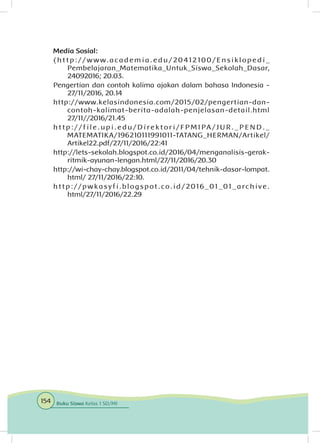 Media Sosial:
( h t t p : / / w w w. a c a d e m i a . e d u / 20 41210 0 / E n s i k l o p e d i _
Pembelajaran_Matematika_Untuk_Siswa_Sekolah_Dasar,
24092016; 20.03.
Pengertian dan contoh kalima ajakan dalam bahasa Indonesia -
27/11/2016, 20.14
http://www.kelasindonesia.com/2015/02/pengertian-dan-
contoh-kalimat-berita-adalah-penjelasan-detail.html
27/11//2016/21.45
h t t p : / / f i l e . u p i . e d u / D i r e k t o r i / F P M I PA / J U R . _ P E N D . _
MATEMATIKA/196210111991011-TATANG_HERMAN/Artikel/
Artikel22.pdf/27/11/2016/22:41
http://lets-sekolah.blogspot.co.id/2016/04/menganalisis-gerak-
ritmik-ayunan-lengan.html/27/11/2016/20.30
http://wi-chay-chay.blogspot.co.id/2011/04/tehnik-dasar-lompat.
html/ 27/11/2016/22:10.
http://pwkasy fi.blogspot.co.id/2016_01_01_archive.
html/27/11/2016/22.29
154 Buku Siswa Kelas 1 SD/MI
 