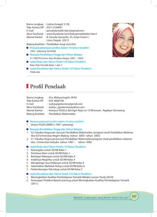 157Tema 6: Lingkungan yang Bersih Sehat dan Asri
Nama Lengkap	 : 	Lubna Assagaf, S. Pd.	
Telp. Kantor/HP	 : 	(021) 7534841
E-mail	 : 	penulistematik1dan3@gmail.com
Akun facebook	 : 	www.facebook.com/bukutematikkelas1dan3
Alamat Kantor	 : Jl. Garuda Ujung No. 35, Griya Cinere I,
		 Limo, Depok, 16515
Bidang Keahlian	: 	Pendidikan Anak Usia Dini
	 Riwayat pekerjaan/profesi dalam 10 tahun terakhir:
1993 - sekarang: Pendidik
	 Riwayat Pendidikan Tinggi dan Tahun Belajar:
S1: FKIP/PLS/Univ. Ibnu Khaldun Bogor (2001 – 2003)
	 Judul Buku dan Tahun Terbit (10 Tahun Terakhir):
Buku Teks Tematik Kelas 1 dan 3
	 Judul Penelitian dan Tahun Terbit (10 Tahun Terakhir):
Tidak ada.
Nama Lengkap	 : Dra. Wahyuningsih, M.Pd
Telp Kantor/HP	 : 024. 8660106
E-mail	 : wahyupgsdunnes@gmail.com
Akun Facebook	 : wahyu_pgsdunnes@yahoo.com
Alamat Kantor	 : Kampus PGSD jl. Beringin Raya no 15 Wonosari, Ngaliyan Semarang
Bidang Keahlian	 : Pendidikan Matematika
	 Riwayat pekerjaan/profesi dalam 10 tahun terakhir:
1.	 Dosen PGSD UNNES ( 1991- sekarang)
	 Riwayat Pendidikan Tinggi dan Tahun Belajar:
1.	 S2: Fakultas Keguruan /jurusan Pendidikan Matematika /program studi Pendidikan Matema-
tika SD/Universitas Negeri Malang (tahun 2000– tahun 2003)
2.	 S1: Fakultas Keguruan/jurusan Pendidikan Matematika/program studi pendidikan matema-
tika / Universitas Terbuka (tahun 1987 – tahun 1990)
	 Judul Buku dan Tahun Terbit (10 Tahun Terakhir):
1.	 Keluargaku untuk SD/MI Kelas 1
2.	 Peristiwa Alam untuk SD/MI Kelas 1
3.	 Berbagai Pekerjaan untuk SD/MI Kelas 4
4.	 Indahnya Negeriku untuk SD/MI Kelas 4
5.	 Menghargai Jasa Pahlawan untuk SD/MI Kelas 4
6.	 Selamatkan Mahkluk Hidup untuk SD/MI Kelas 6
7.	 Perkembangan Teknologi untuk SD/MI Kelas 3
	 Judul Penelitian dan Tahun Terbit (10 Tahun Terakhir):
1.	 Meningkatkan Kualitas Pembelajaran Tematik Melalui Lesson Study (2010)
2.	 Penerapan Problem Based Learning untuk Meningkatkan Kualitas Pembelajaran Tematik
(2011).
	Profil Penelaah
 