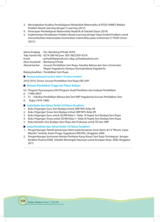 158 Buku Siswa Kelas 1 SD/MI
3.	 Meningkatkan Kualitas Pembelajaran Matakuliah Matematika di PGSD UNNES Melalui
Problem Based Learning dengan E Learning (2012)
4.	 Penerapan Pembelajaran Matematika Realistik di Sekolah Dasar (2014)
5.	 Implementasi Pendekatan Problem Based Learning dengan Open-Ended Problem untuk
menumbuhkan keterampilan komunikasi matematika pada mahasiswa S1 PGSD Unnes
(2015)
Nama lengkap	 : Drs. Bambang Prihadi, M.Pd.
Telp. Kantor/Hp	 : 0274-586160 psw. 383/ 082220514318
Email	 : prihadi58@gmail.com, bbg_prihadi@yahoo.com
Akun facebook	 : Bambang Prihadi
Alamat kantor	 : Jurusan Pendidikan Seni Rupa, Fakultas Bahasa dan Seni, Universitas
		 Negeri Yogyakarta, Kampus Karangmalang Yogyakarta.
Bidang keahlian	: Pendidikan Seni Rupa
	 Riwayat pekerjaan/profesi dalam 10 tahun terakhir:
2010-2016: Dosen Jurusan Pendidikan Seni Rupa FBS UNY
	 Riwayat Pendidikan Tinggi dan Tahun Belajar:
S2	: Program Pascasarjana UNY/Program Studi Penelitian dan Evaluasi Pendidikan
6.	 (1989-2007)	
7.	 S1	 : Fakultas Pendidikan Bahasa dan Seni IKIP Yogyakarta/Jurusan Pendidikan Seni
8.	 Rupa (1979-1986)
	 Judul Buku dan Tahun Terbit (10 Tahun Terakhir):
1.	 Buku Pegangan Guru Seni Budaya Untuk SMP/MTs Kelas VII
2.	 Buku Pegangan Siswa Seni Budaya Untuk SMP/MTs Kelas VII
3.	 Buku Pegangan Guru untuk SD/MI Kelas I – Kelas VI Aspek Seni Budaya/Seni Rupa
4.	 Buku Pegangan Siswa untuk SD/MI Kelas I – Kelas VI Aspek Seni Budaya/Seni Rupa
5.	 Buku Nonteks Seni Budaya (Seni Rupa dan Prakarya) untuk SD dan SMP
	 Judul Penelitian dan Tahun Terbit (10 Tahun Terakhir):
1.	 Pengembangan Teknik pewarnaan Alami pada Kerajinan Serat Alami di CV“Bhumi Cipta
Mandiri”Sentolo, Kulon Progo, Yogyakarta (RISTEK), (Anggota) 2006
2.	 Pengembangan Instrumen Nontes Penilaian Karya Kreasi Seni Rupa Terintegrasi dengan
Karakter Peserta Didik Sekolah Menengah Kejuruan untuk Kesiapan Kerja (IDB) (Anggota)
2015
 