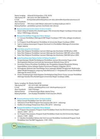 160 Buku Siswa Kelas 1 SD/MI
Nama Lengkap	 : Advendi Kristiyandaru, S.Pd., M.Pd.
Telp Kantor/HP	 : 08123231181/085785864790
E-mail	 :kristiyandaruadvendi@yahoo.com atau advendikristiyandaru@unesa.ac.id
Akun Facebook	 :
Alamat Kantor	 : FIK Unesa Lidah Wetan Lakarsantri Surabaya kode pos 60213
Bidang Keahlian	: pendidikan jasmani, kesehatan dan rekreasi
	 Riwayat pekerjaan/profesi dalam 10 tahun terakhir:
1.	 Dosen tetap di Fakultas Ilmu Keolahragaan (FIK) Universitas Negeri Surabaya (Unesa) sejak
tahun 1998 hingga sekarang.
	 Riwayat Pendidikan Tinggi dan Tahun Belajar:
1.	 S-1 Jurusan Pendidikan Olahraga di IKIP Negeri Surabaya (1997) lulus sebagai wisudawan
terbaik,
2.	 S-2 Program Studi Manajemen Pendidikan di Universitas Negeri Surabaya (2006).
3.	 Saat ini sedang menempuh Program Doctoral (S-3) Pendidikan Olahraga di Universitas
Negeri Jakarta.
	 Judul Buku yang Pernah Ditelaah:
1.	 Buku Teks Pelajaran Pendidikan Jasmani Olahraga dan Kesehatan SD/MI tahun 2009.
2.	 Buku Teks Pelajaran Pendidikan Jasmani Olahraga dan Kesehatan SMP/MTs tahun 2009.
3.	 Buku Teks Pelajaran Pendidikan Jasmani Olahraga dan Kesehatan SMA/MA tahun 2009.
	 Judul Penelitian dan Tahun Terbit (10 Tahun Terakhir):
1.	 Pengembangan Model Pembelajaran Pendidikan Jasmani Berorientasi Tugas untuk
Meningkatkan Motivasi Instrinsik dan Kemampuan Motorik Siswa (2013).
2.	 Pemetaan Potensi Penelitian Pendidikan dan Pengabdian Kepada Masyarakat Bidang
Kependidikan Unesa Sebagai Pijakan Penentuan Program Unggulan (2012).
3.	 Peningkatan Motivasi dan Hasil Belajar Tenis Lapangan Melalui Penggunaan Multimedia
dalam Model Pengajaran Langsung Pada Mahasiswa S-1 Penjaskesrek Jurusan Pendidikan
Olahraga Fik Unesa (2010).
4.	 Proses Pendampingan Pada Kegiatan Pembelajaran Bagi Dosen Yunior Jurusan Pendidikan
Olahraga Fakultas Ilmu Keolahragaan Universitas Negeri Surabaya (2006).
Nama Lengkap	: Dr. Elindra Yetti,M.Pd
Telp Kantor/HP	 : 021-4721340 / 0812830360
E-mail 	 : elindra_yetti68@yahoo.co.id / elindrayetti@unj.ac.id
Akun Facebook	 : Yetti Chaniago
Alamat Kantor	 : Jl. Rawamangun Muka Jakarta Timur
Bidang Keahlian	 : Seni Budaya Pendidikan Anak Usia Dini (PAUD)
	 Riwayat pekerjaan/profesi dalam 10 tahun terakhir:
1.	 Ketua Jurusan Pendidikan Seni Tari (2012-2014)
2.	 Sektretaris Prodi PAUD Program Pascasarjana UNJ (2014 – sekarang)
3.	 Auditor di Lembaga Penjaminan Mutu UNJ (2010 – sekarang)
	 Riwayat Pendidikan Tinggi dan Tahun Belajar:
1.	 S3: Program Pascasarjana /Program Studi Pendidikan Anak Usia Dini/Universitas Negeri
Jakarta (2007 – 2011).
2.	 S2: Program Pascasarjana /Program Studi Pendidikan Anak Usia Dini/Universitas Negeri
Jakarta (1999 – 2003).
3.	 S1: Fakultas Pendidikan Bahasa dan Seni/Jurusan Pendidikan Sendratasik/Program Studi
Pendidikan Seni Tari/IKIP Yogyakarta (1991-1993).
 